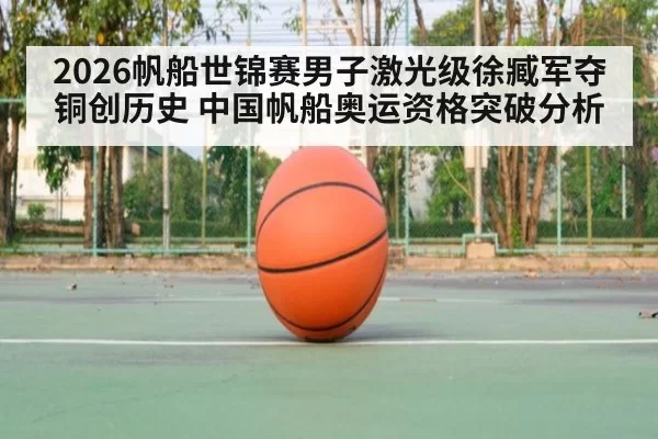 2026帆船世锦赛男子激光级徐臧军夺铜创历史 中国帆船奥运资格突破分析