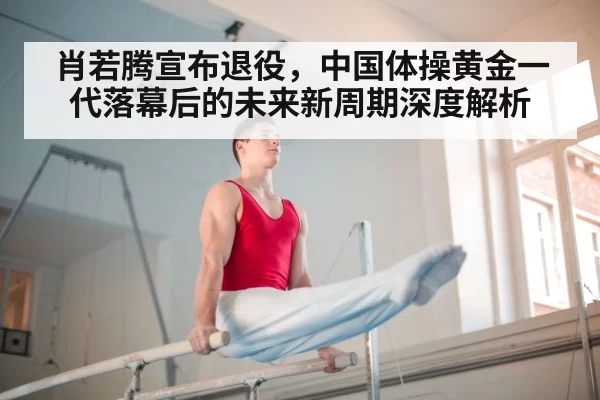 肖若腾宣布退役，中国体操黄金一代落幕后的未来新周期深度解析